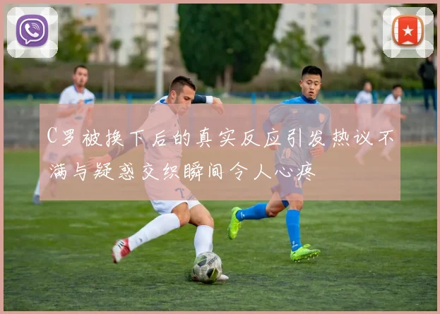 C罗被换下后的真实反应引发热议不满与疑惑交织瞬间令人心疼