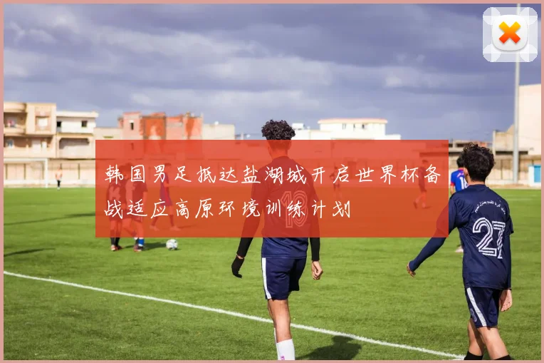 韩国男足抵达盐湖城开启世界杯备战适应高原环境训练计划