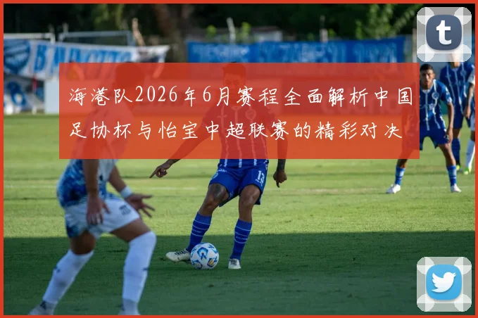 海港队2026年6月赛程全面解析中国足协杯与怡宝中超联赛的精彩对决