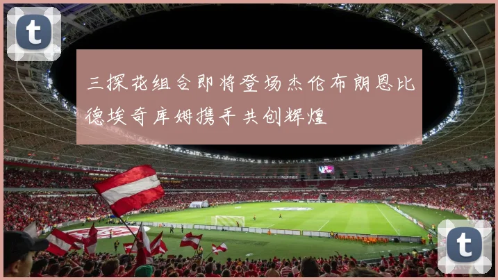 三探花组合即将登场杰伦布朗恩比德埃奇库姆携手共创辉煌
