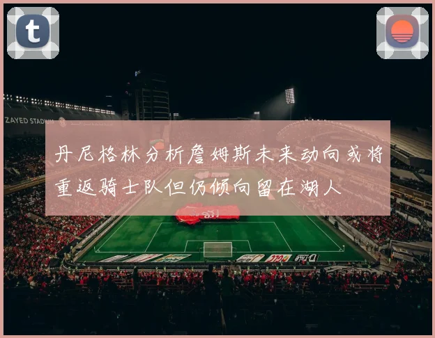 丹尼格林分析詹姆斯未来动向或将重返骑士队但仍倾向留在湖人