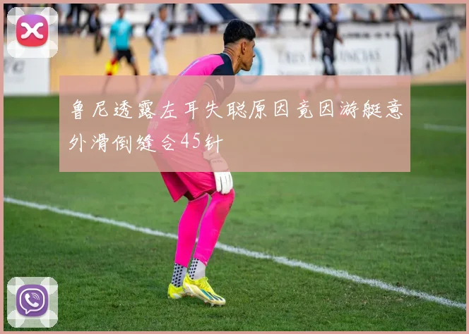 鲁尼透露左耳失聪原因竟因游艇意外滑倒缝合45针