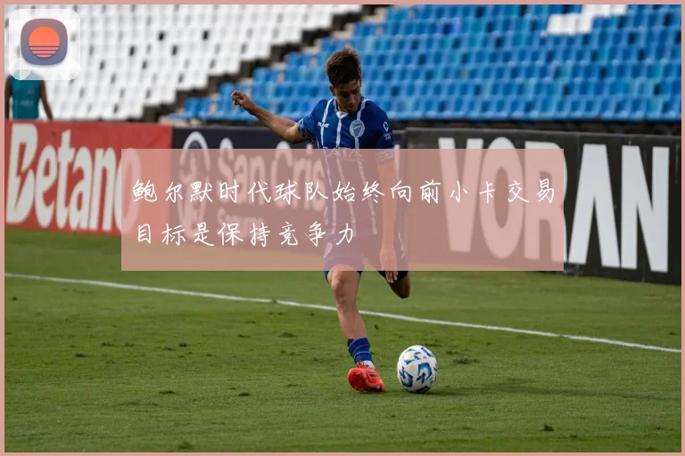 鲍尔默时代球队始终向前小卡交易目标是保持竞争力