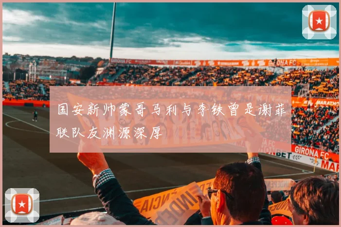 国安新帅蒙哥马利与李铁曾是谢菲联队友渊源深厚