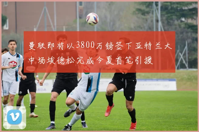 曼联即将以3800万镑签下亚特兰大中场埃德松完成今夏首笔引援