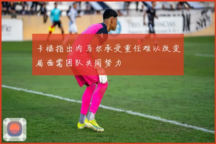 卡福指出内马尔承受重任难以改变局面需团队共同努力