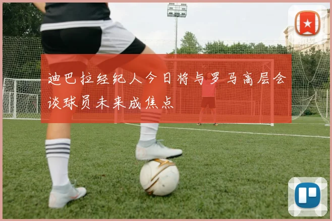 迪巴拉经纪人今日将与罗马高层会谈球员未来成焦点
