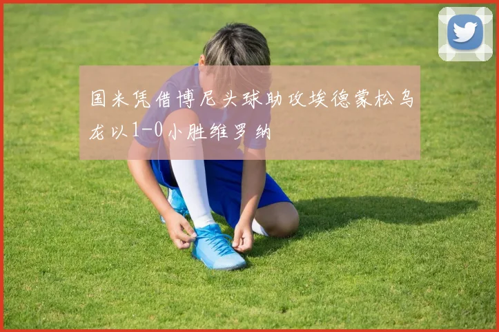 国米凭借博尼头球助攻埃德蒙松乌龙以1-0小胜维罗纳