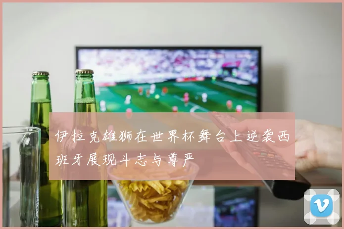 伊拉克雄狮在世界杯舞台上逆袭西班牙展现斗志与尊严