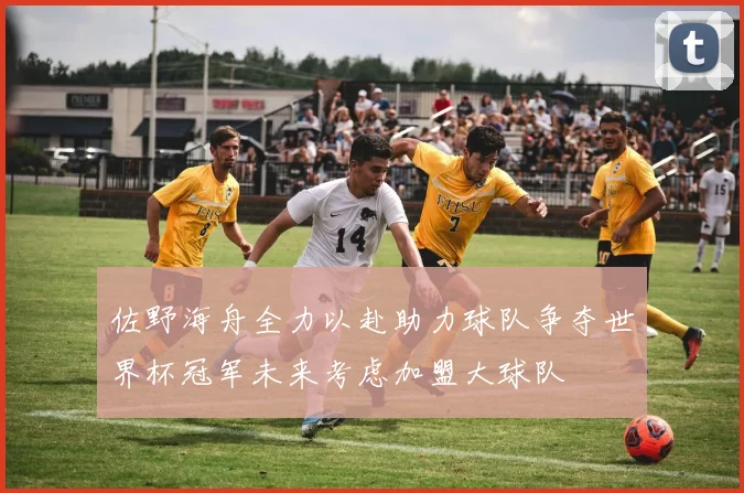 佐野海舟全力以赴助力球队争夺世界杯冠军未来考虑加盟大球队