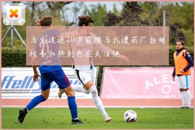 马竞追逐20岁前腰马扎遭药厂拒绝枪手和热刺也在关注他