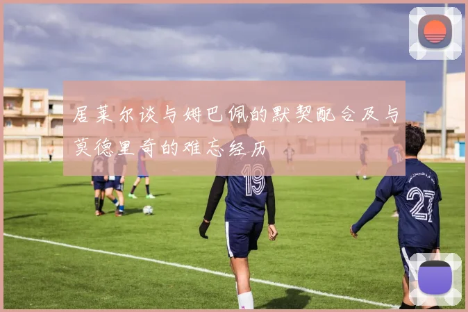 居莱尔谈与姆巴佩的默契配合及与莫德里奇的难忘经历