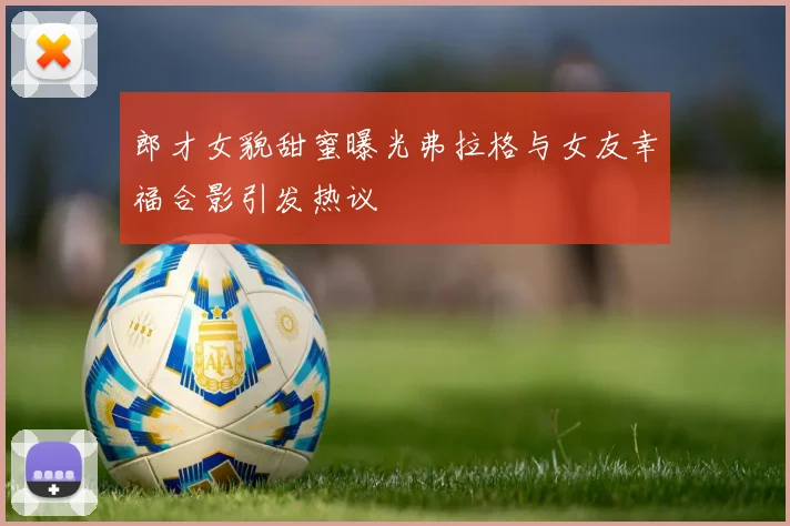 郎才女貌甜蜜曝光弗拉格与女友幸福合影引发热议
