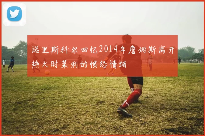 诺里斯科尔回忆2014年詹姆斯离开热火时莱利的愤怒情绪